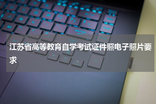江苏省高等教育自学考试证件照电子照片要求
