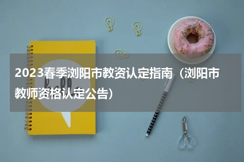 2023春季浏阳市教资认定指南（浏阳市教师资格认定公告）