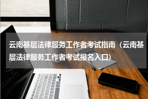 云南基层法律服务工作者考试指南（云南基层法律服务工作者考试报名入口）