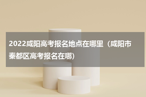 2022咸阳高考报名地点在哪里（咸阳市秦都区高考报名在哪）