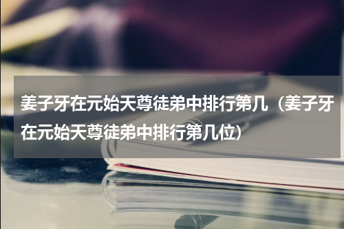 姜子牙在元始天尊徒弟中排行第几（姜子牙在元始天尊徒弟中排行第几位）
