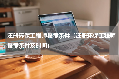 注册环保工程师报考条件（注册环保工程师报考条件及时间）