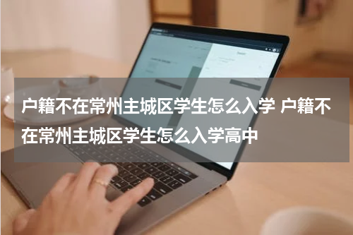 户籍不在常州主城区学生怎么入学 户籍不在常州主城区学生怎么入学高中