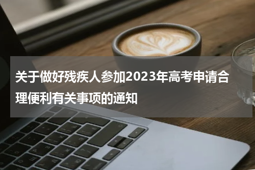 关于做好残疾人参加2023年高考申请合理便利有关事项的通知
