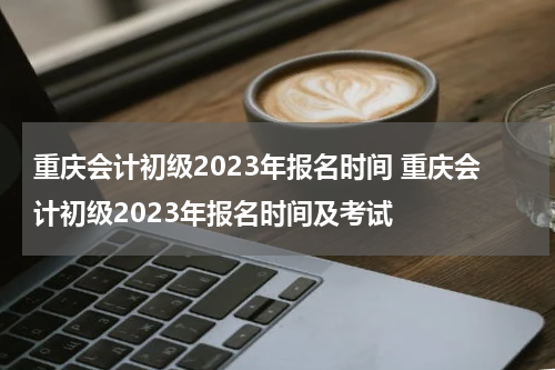 重庆会计初级2023年报名时间 重庆会计初级2023年报名时间及考试