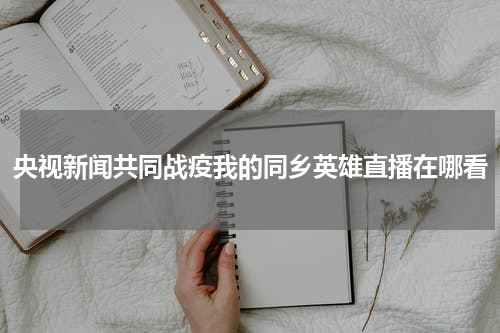 央视新闻共同战疫我的同乡英雄直播在哪看