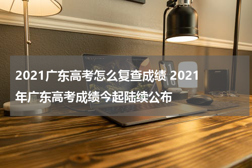 2021广东高考怎么复查成绩 2021年广东高考成绩今起陆续公布