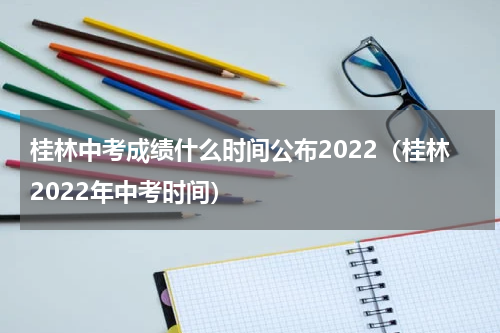 桂林中考成绩什么时间公布2022（桂林2022年中考时间）