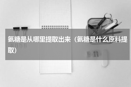 氨糖是从哪里提取出来（氨糖是什么原料提取）