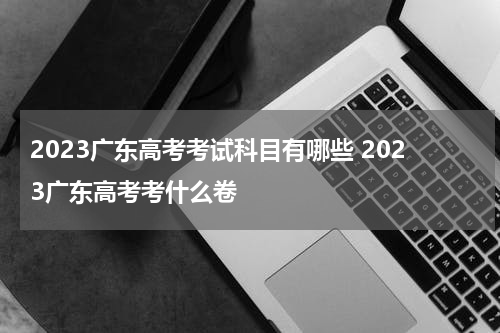 2023广东高考考试科目有哪些 2023广东高考考什么卷