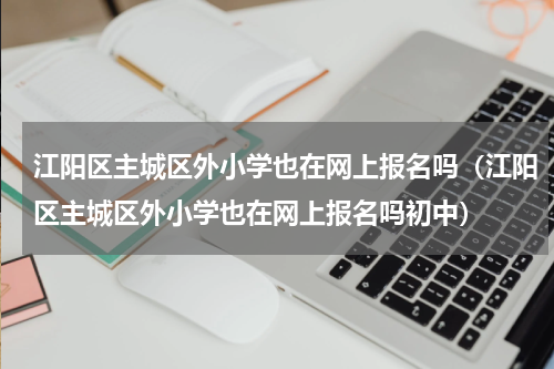 江阳区主城区外小学也在网上报名吗（江阳区主城区外小学也在网上报名吗初中）