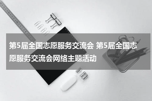 第5届全国志愿服务交流会 第5届全国志愿服务交流会网络主题活动