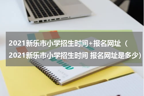 2021新乐市小学招生时间+报名网址（2021新乐市小学招生时间 报名网址是多少）