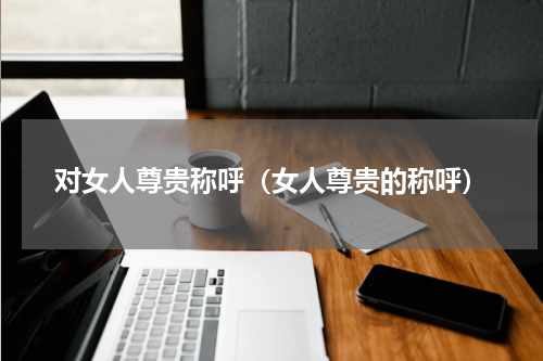 对女人尊贵称呼（女人尊贵的称呼）