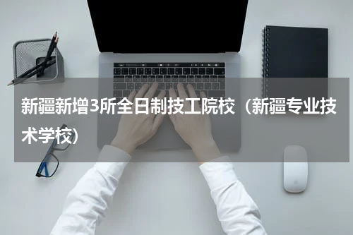 新疆新增3所全日制技工院校（新疆专业技术学校）