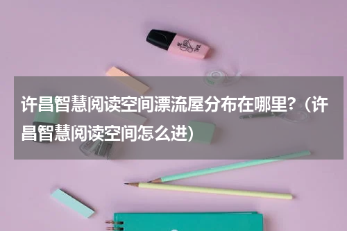 许昌智慧阅读空间漂流屋分布在哪里?（许昌智慧阅读空间怎么进）