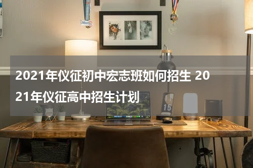2021年仪征初中宏志班如何招生 2021年仪征高中招生计划