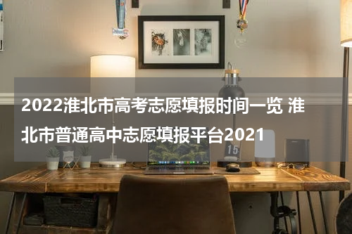2022淮北市高考志愿填报时间一览 淮北市普通高中志愿填报平台2021