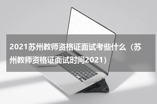 2021苏州教师资格证面试考些什么（苏州教师资格证面试时间2021）