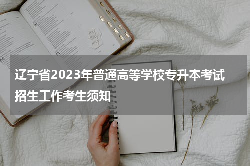 辽宁省2023年普通高等学校专升本考试招生工作考生须知