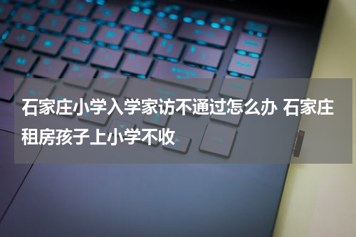 石家庄小学入学家访不通过怎么办 石家庄租房孩子上小学不收
