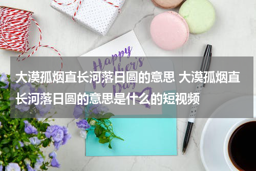 大漠孤烟直长河落日圆的意思 大漠孤烟直长河落日圆的意思是什么的短视频