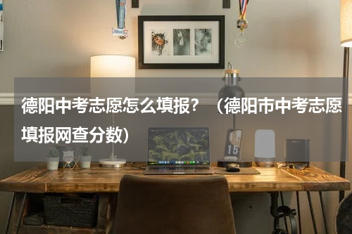 德阳中考志愿怎么填报？（德阳市中考志愿填报网查分数）