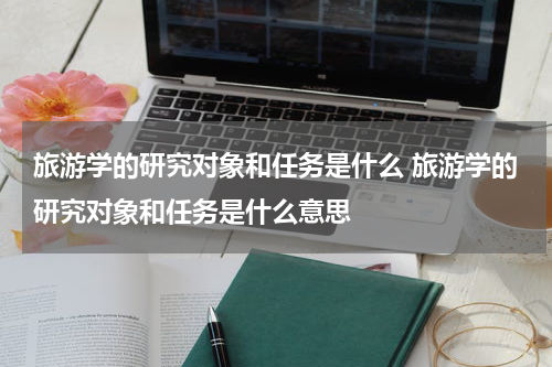 旅游学的研究对象和任务是什么 旅游学的研究对象和任务是什么意思