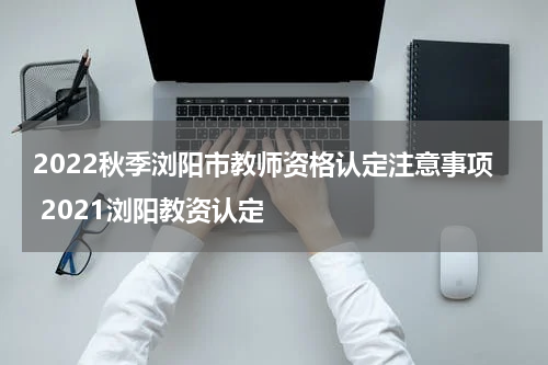2022秋季浏阳市教师资格认定注意事项 2021浏阳教资认定