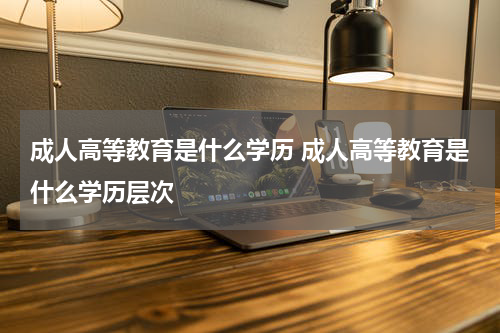 成人高等教育是什么学历 成人高等教育是什么学历层次