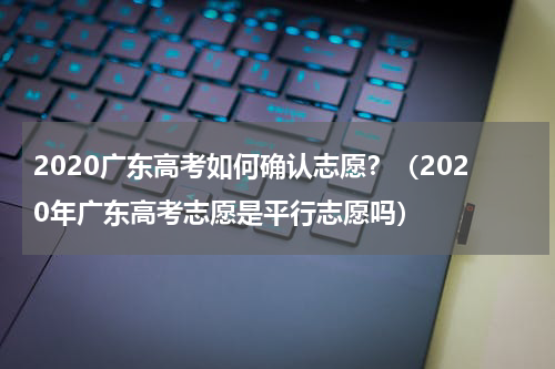 2020广东高考如何确认志愿？（2020年广东高考志愿是平行志愿吗）