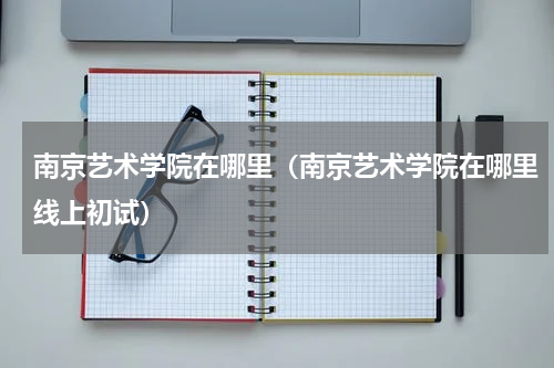 南京艺术学院在哪里（南京艺术学院在哪里线上初试）