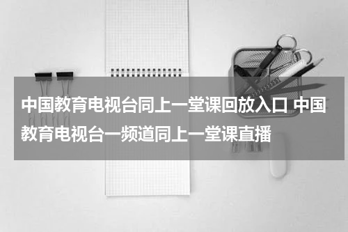 中国教育电视台同上一堂课回放入口 中国教育电视台一频道同上一堂课直播