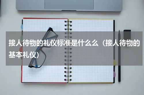 接人待物的礼仪标准是什么么（接人待物的基本礼仪）