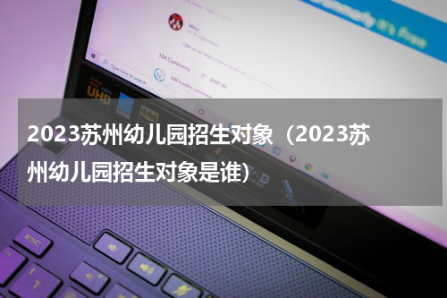 2023苏州幼儿园招生对象（2023苏州幼儿园招生对象是谁）