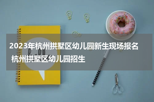 2023年杭州拱墅区幼儿园新生现场报名 杭州拱墅区幼儿园招生