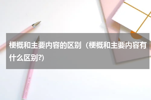 梗概和主要内容的区别（梗概和主要内容有什么区别?）