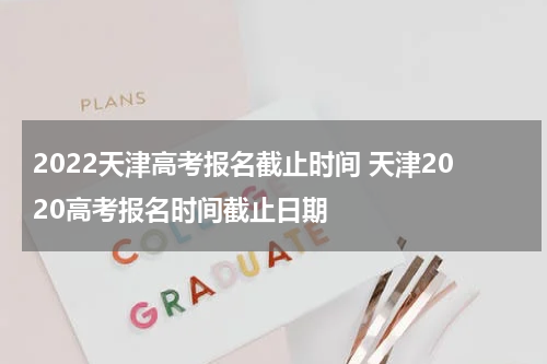 2022天津高考报名截止时间 天津2020高考报名时间截止日期