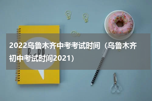 2022乌鲁木齐中考考试时间（乌鲁木齐初中考试时间2021）