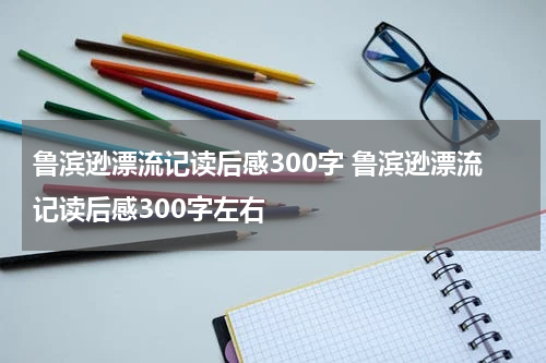 鲁滨逊漂流记读后感300字 鲁滨逊漂流记读后感300字左右