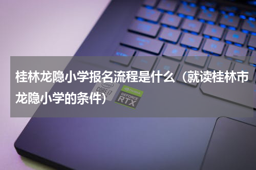 桂林龙隐小学报名流程是什么（就读桂林市龙隐小学的条件）