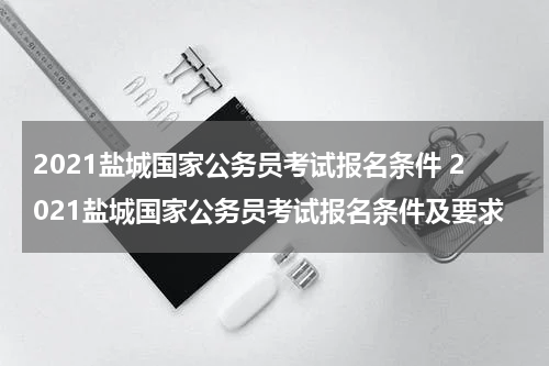 2021盐城国家公务员考试报名条件 2021盐城国家公务员考试报名条件及要求