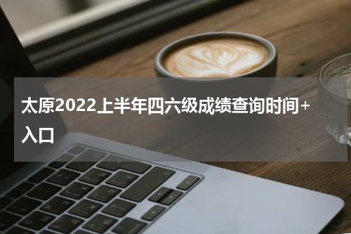 太原2022上半年四六级成绩查询时间+入口