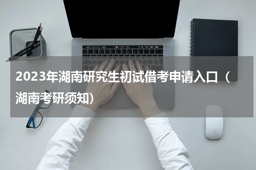 2023年湖南研究生初试借考申请入口（湖南考研须知）