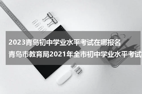 2023青岛初中学业水平考试在哪报名 青岛市教育局2021年全市初中学业水平考试报名工作意见