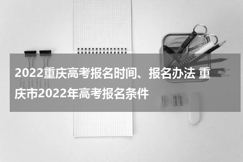 2022重庆高考报名时间、报名办法 重庆市2022年高考报名条件