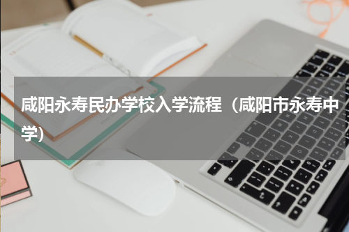 咸阳永寿民办学校入学流程（咸阳市永寿中学）