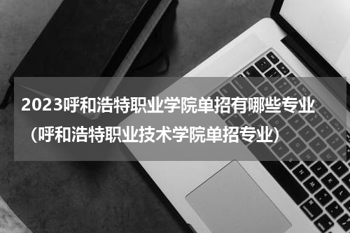 2023呼和浩特职业学院单招有哪些专业（呼和浩特职业技术学院单招专业）