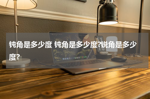 钝角是多少度 钝角是多少度?锐角是多少度?