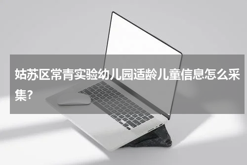 姑苏区常青实验幼儿园适龄儿童信息怎么采集？